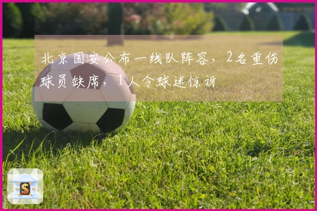 北京国安公布一线队阵容，2名重伤球员缺席，1人令球迷惊讶