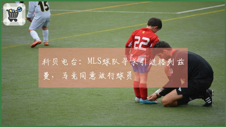 科贝电台：MLS球队寻求引进格列兹曼，马竞同意放行球员