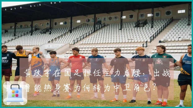 黄政宇在国足担任主力后腰，出战鲁能热身赛为何转为中卫角色？