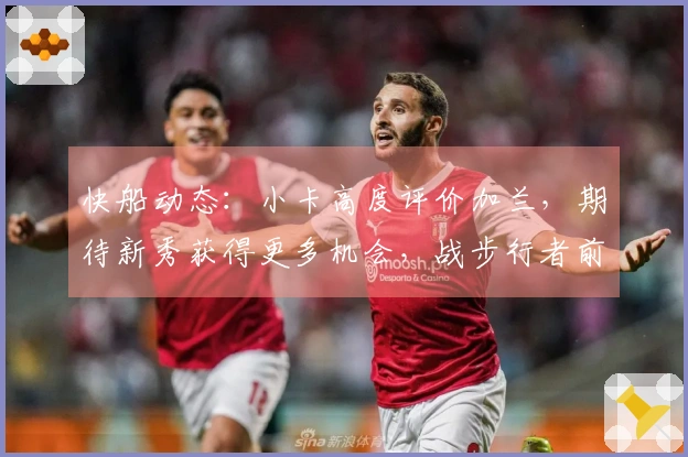 快船动态：小卡高度评价加兰，期待新秀获得更多机会，战步行者前瞻更新