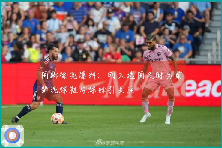 国脚徐亮爆料：刚入选国足时为前辈洗球鞋与球袜引关注