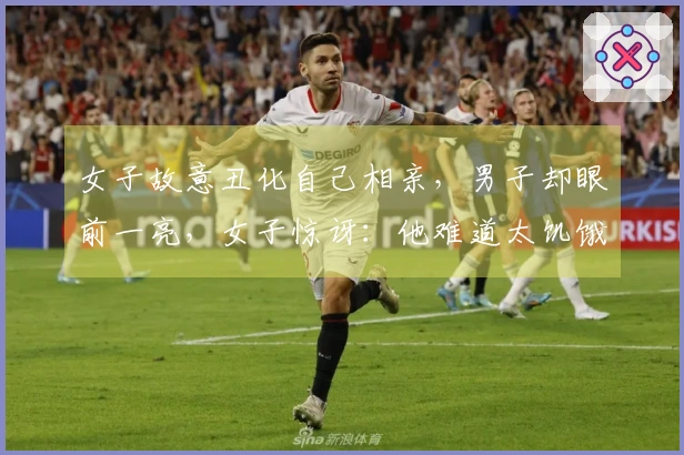 女子故意丑化自己相亲，男子却眼前一亮，女子惊讶：他难道太饥饿了？