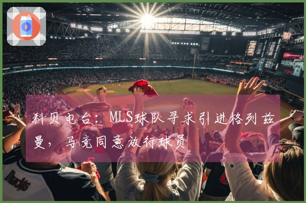 科贝电台：MLS球队寻求引进格列兹曼，马竞同意放行球员