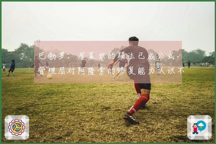 巴勃罗：居莱尔的踢法已成公式，管理层对阿隆索的修复能力认识不足