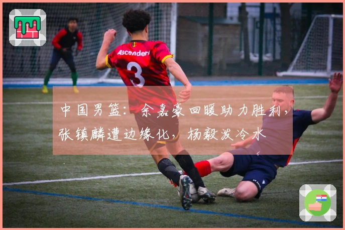 中国男篮：余嘉豪回暖助力胜利，张镇麟遭边缘化，杨毅泼冷水