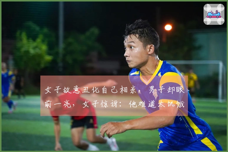 女子故意丑化自己相亲，男子却眼前一亮，女子惊讶：他难道太饥饿了？