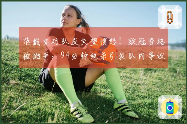 范戴克对队友失望愤怒！欧冠资格被抛弃，94分钟绝杀引发队内争议？