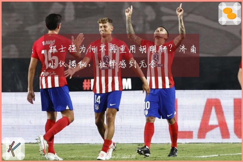 郭士强为何不再重用胡明轩？济南小伙揭秘，杜锋感到无奈