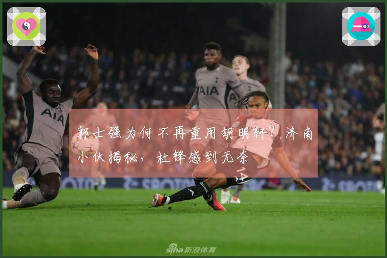 郭士强为何不再重用胡明轩？济南小伙揭秘，杜锋感到无奈