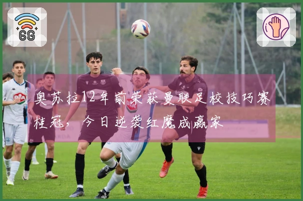 奥苏拉12年前荣获曼联足校技巧赛桂冠，今日逆袭红魔成赢家