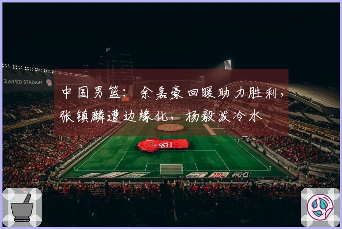 中国男篮：余嘉豪回暖助力胜利，张镇麟遭边缘化，杨毅泼冷水