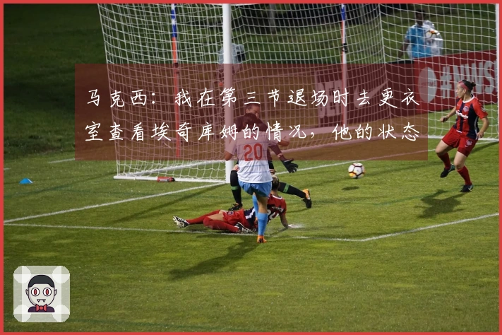 马克西：我在第三节退场时去更衣室查看埃奇库姆的情况，他的状态还不错